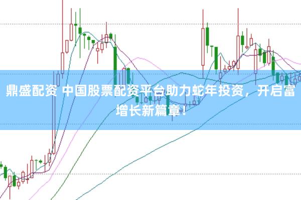 鼎盛配资 中国股票配资平台助力蛇年投资，开启富增长新篇章！