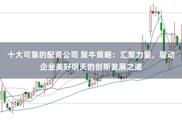 十大可靠的配资公司 聚牛策略：汇聚力量，驱动企业美好明天的创新发展之道