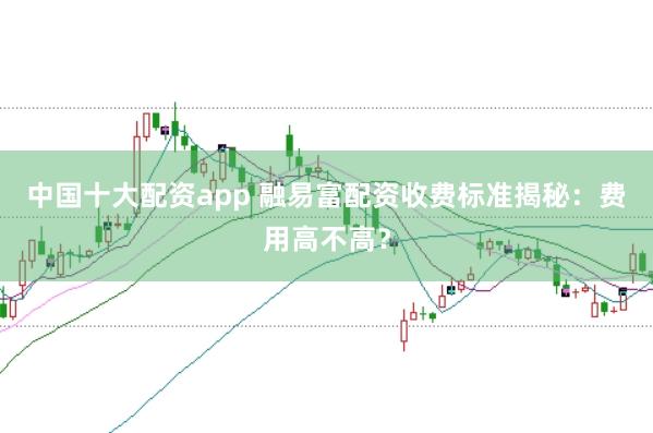 中国十大配资app 融易富配资收费标准揭秘：费用高不高？