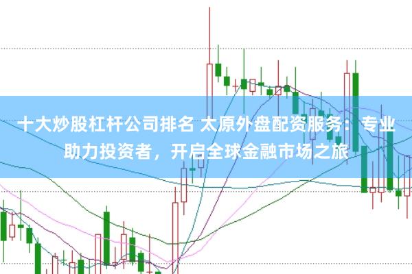 十大炒股杠杆公司排名 太原外盘配资服务：专业助力投资者，开启全球金融市场之旅