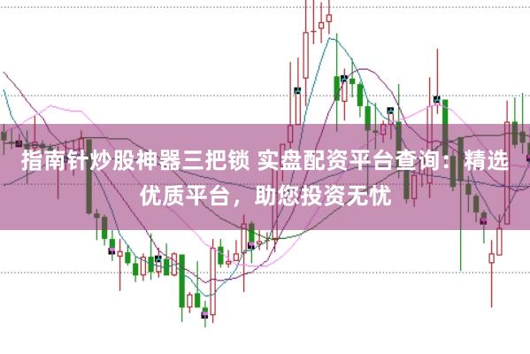 指南针炒股神器三把锁 实盘配资平台查询：精选优质平台，助您投资无忧