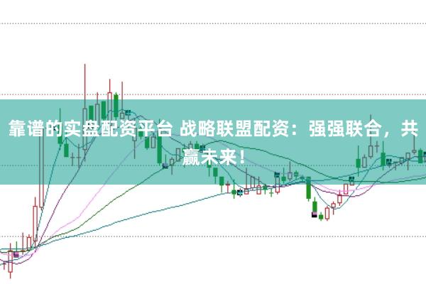 靠谱的实盘配资平台 战略联盟配资：强强联合，共赢未来！