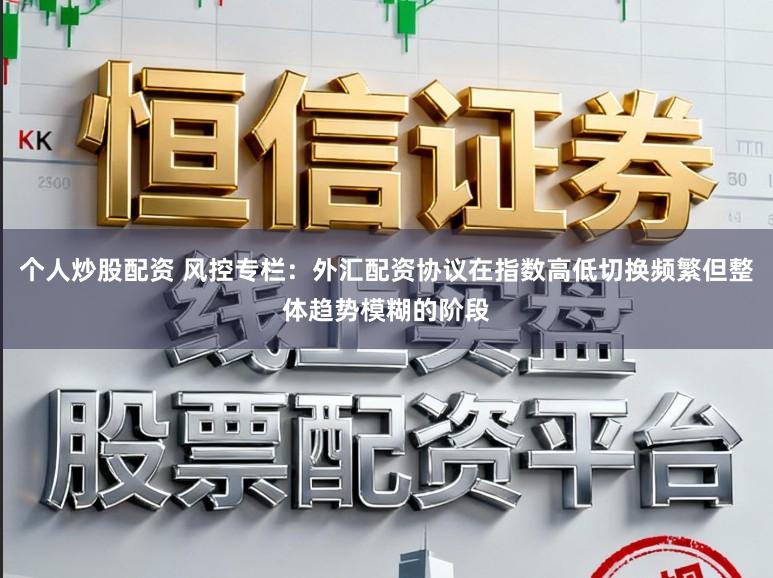 个人炒股配资 风控专栏：外汇配资协议在指数高低切换频繁但整体趋势模糊的阶段