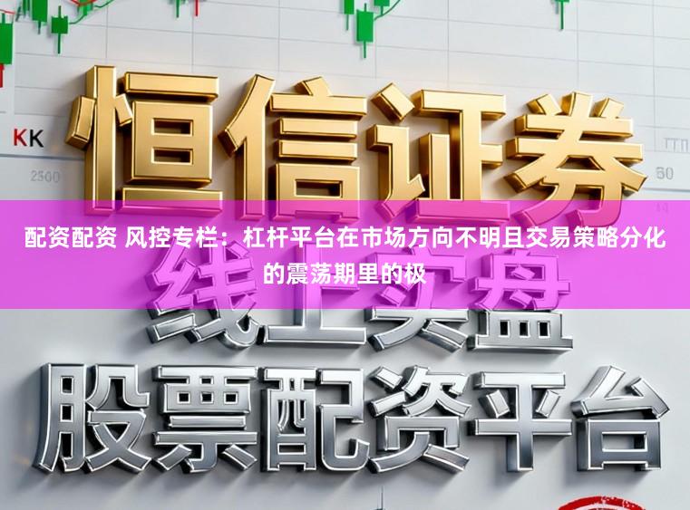 配资配资 风控专栏：杠杆平台在市场方向不明且交易策略分化的震荡期里的极