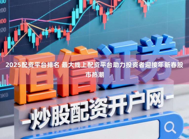 2025配资平台排名 最大线上配资平台助力投资者迎接年新春股市热潮